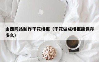 东营山西网站制作干花相框（干花做成相框能保存多久）
